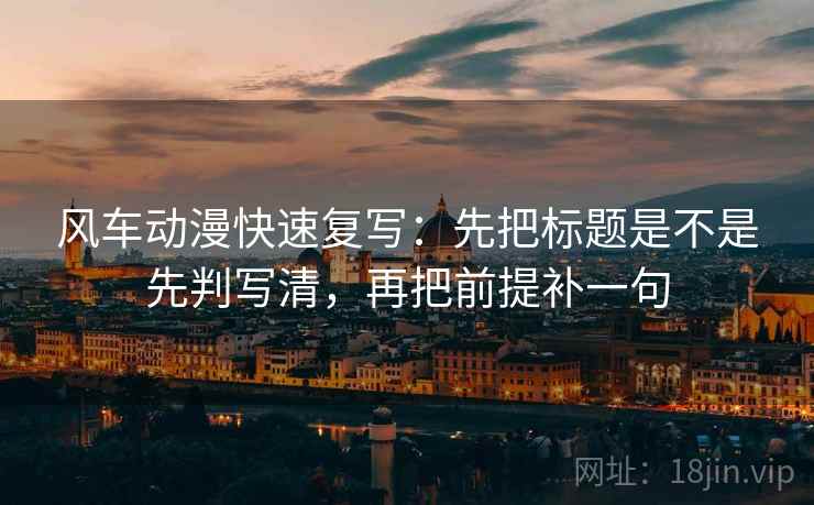 风车动漫快速复写:先把标题是不是先判写清,再把前提补一句