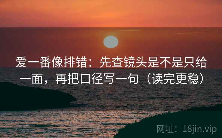 爱一番像排错:先查镜头是不是只给一面,再把口径写一句(读完更稳) 第2张 爱一番像排错:先查镜头是不是只给一面,再把口径写一句(读完更稳) 第2张