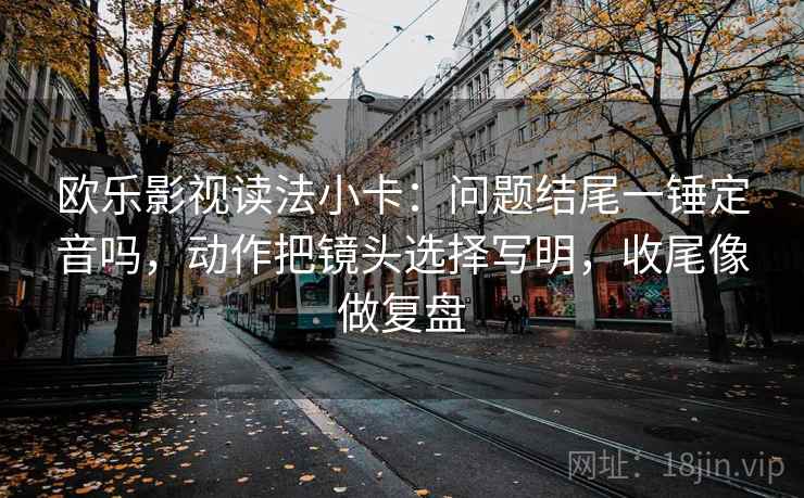 欧乐影视读法小卡：问题结尾一锤定音吗，动作把镜头选择写明，收尾像做复盘  第2张