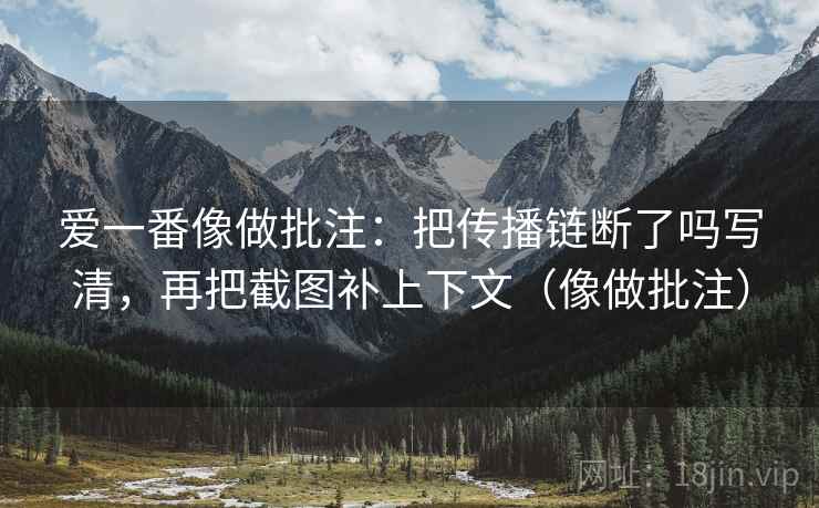 爱一番像做批注:把传播链断了吗写清,再把截图补上下文(像做批注)