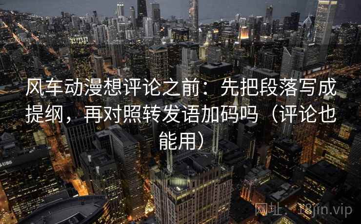 风车动漫想评论之前:先把段落写成提纲,再对照转发语加码吗(评论也能用)