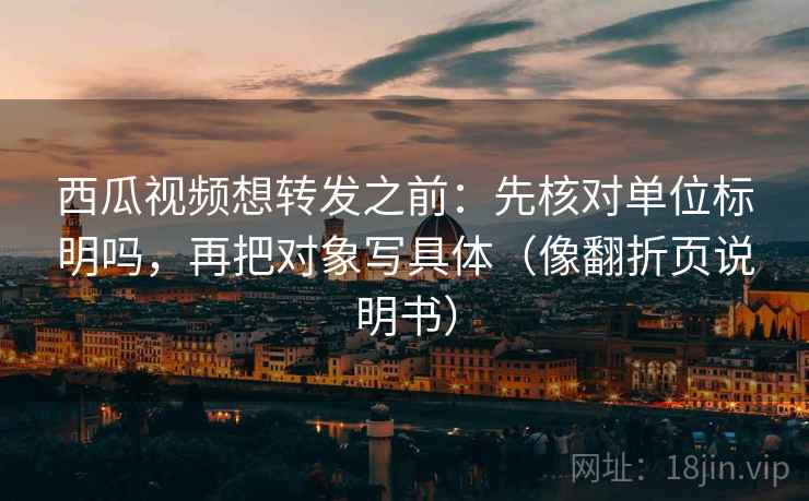 西瓜视频想转发之前：先核对单位标明吗，再把对象写具体（像翻折页说明书）