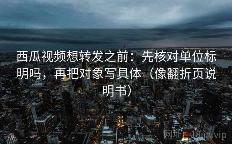 西瓜视频想转发之前：先核对单位标明吗，再把对象写具体（像翻折页说明书）  第2张
