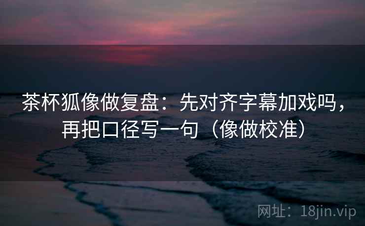 茶杯狐像做复盘：先对齐字幕加戏吗，再把口径写一句（像做校准）
