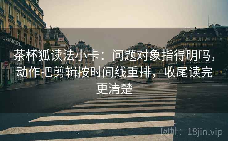 茶杯狐读法小卡：问题对象指得明吗，动作把剪辑按时间线重排，收尾读完更清楚