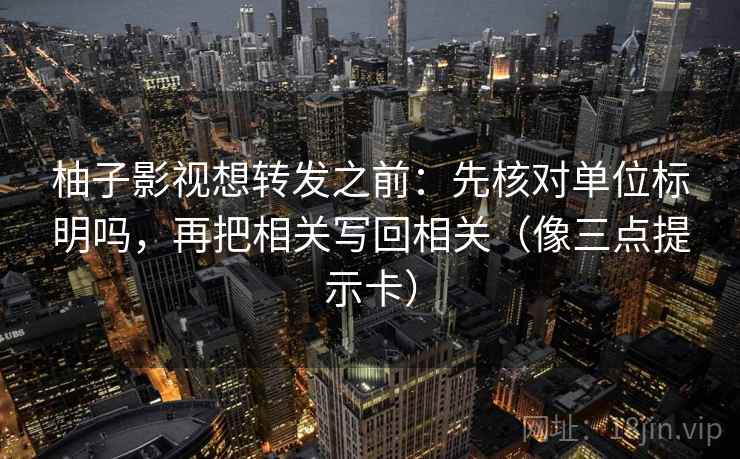 柚子影视想转发之前：先核对单位标明吗，再把相关写回相关（像三点提示卡）  第2张