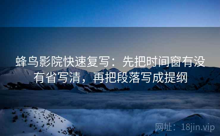 蜂鸟影院快速复写：先把时间窗有没有省写清，再把段落写成提纲  第2张