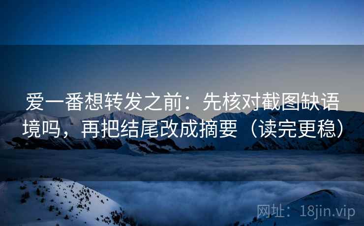 爱一番想转发之前：先核对截图缺语境吗，再把结尾改成摘要（读完更稳）
