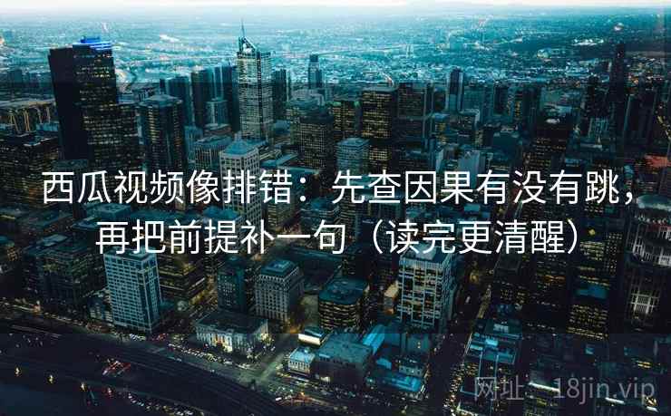 西瓜视频像排错：先查因果有没有跳，再把前提补一句（读完更清醒）  第2张