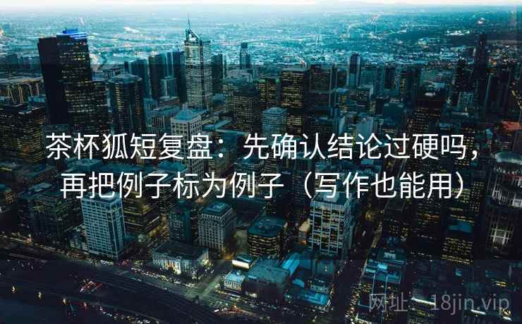 茶杯狐短复盘：先确认结论过硬吗，再把例子标为例子（写作也能用）  第2张