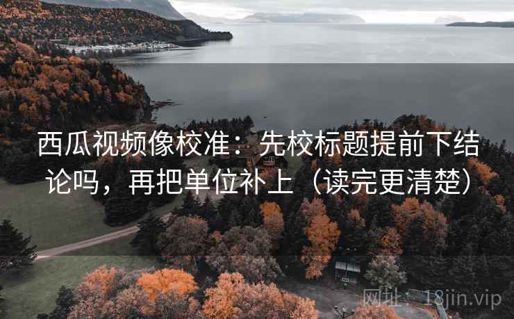 西瓜视频像校准：先校标题提前下结论吗，再把单位补上（读完更清楚）