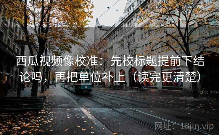 西瓜视频像校准：先校标题提前下结论吗，再把单位补上（读完更清楚）  第2张
