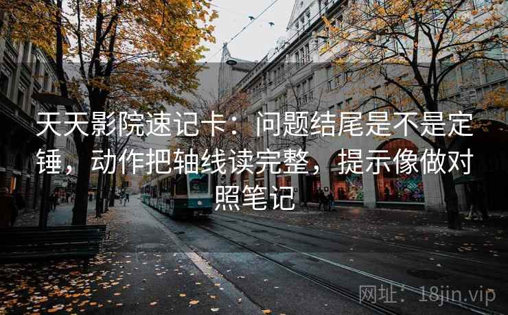天天影院速记卡：问题结尾是不是定锤，动作把轴线读完整，提示像做对照笔记