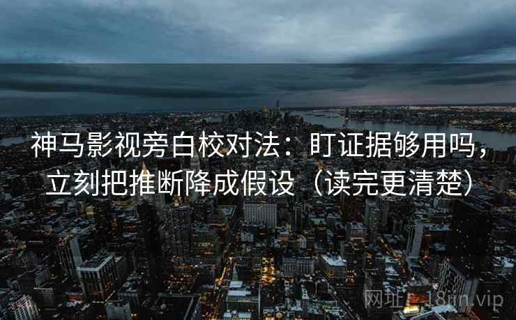 神马影视旁白校对法：盯证据够用吗，立刻把推断降成假设（读完更清楚）  第2张