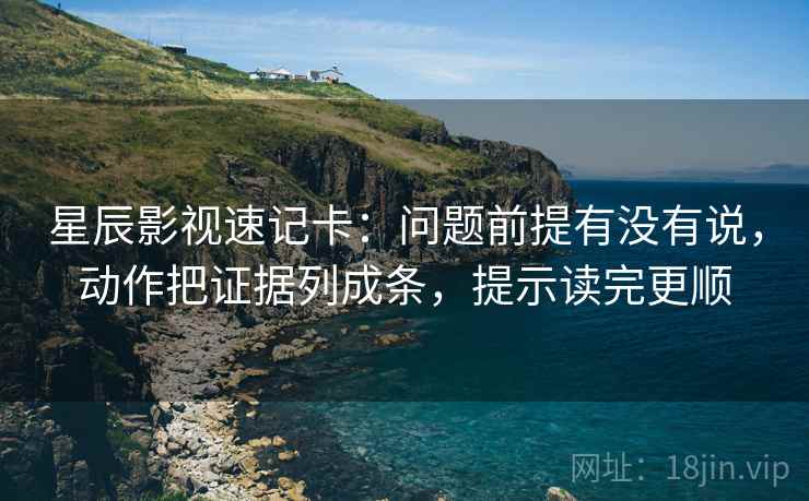 星辰影视速记卡：问题前提有没有说，动作把证据列成条，提示读完更顺