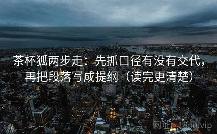 茶杯狐两步走：先抓口径有没有交代，再把段落写成提纲（读完更清楚）