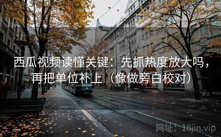 西瓜视频读懂关键:先抓热度放大吗,再把单位补上(像做旁白校对)